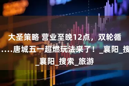 大圣策略 营业至晚12点，双轮循环演出……唐城五一超燃玩法来了！_襄阳_搜索_旅游