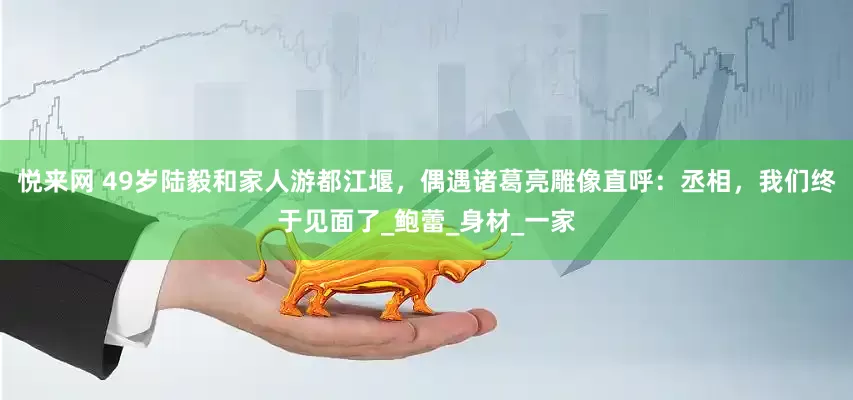 悦来网 49岁陆毅和家人游都江堰，偶遇诸葛亮雕像直呼：丞相，我们终于见面了_鲍蕾_身材_一家
