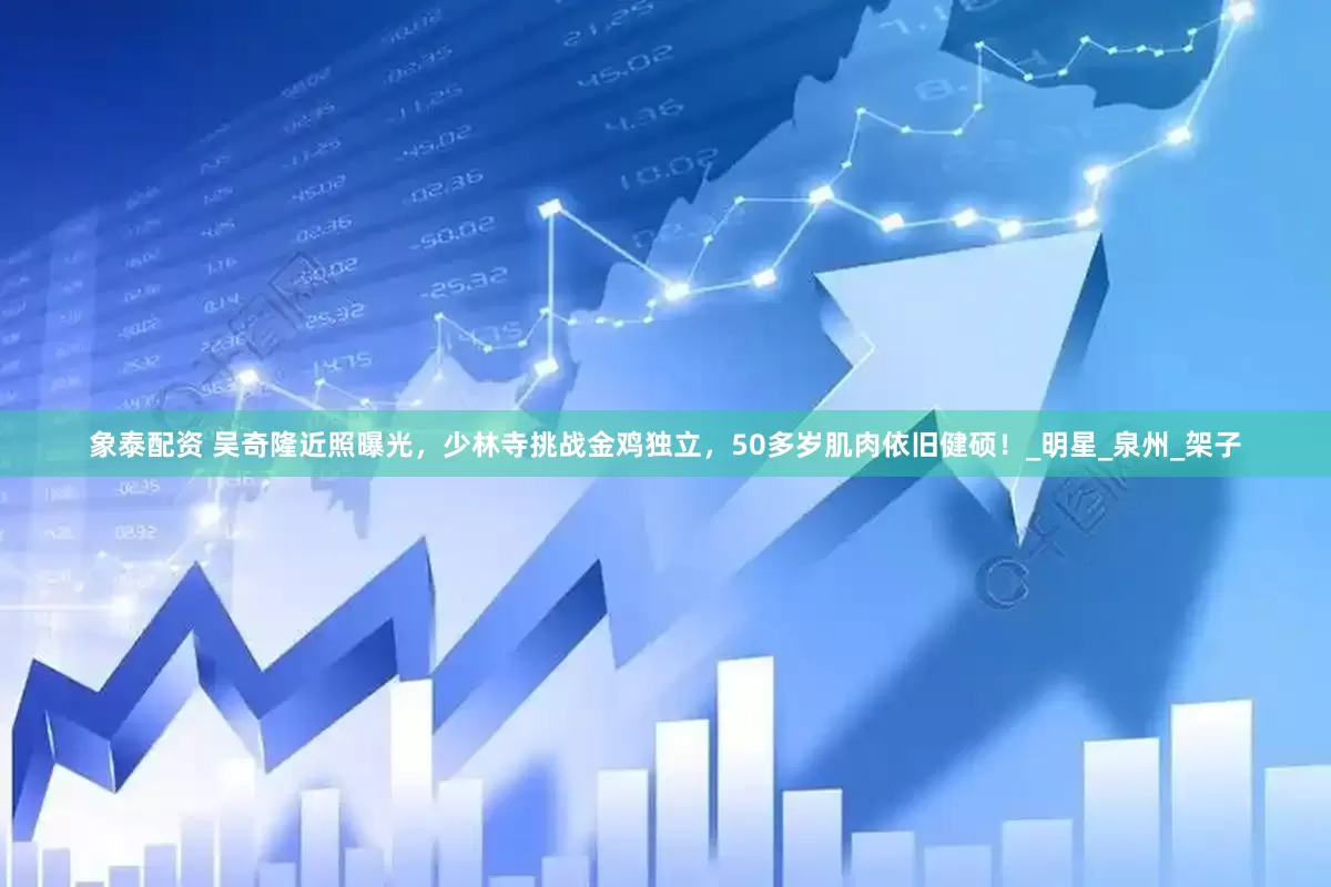 象泰配资 吴奇隆近照曝光，少林寺挑战金鸡独立，50多岁肌肉依旧健硕！_明星_泉州_架子