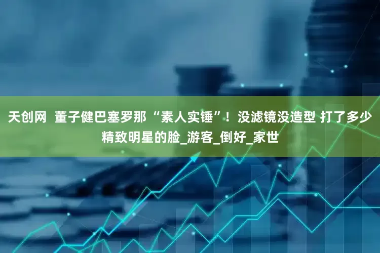 天创网  董子健巴塞罗那 “素人实锤”！没滤镜没造型 打了多少精致明星的脸_游客_倒好_家世
