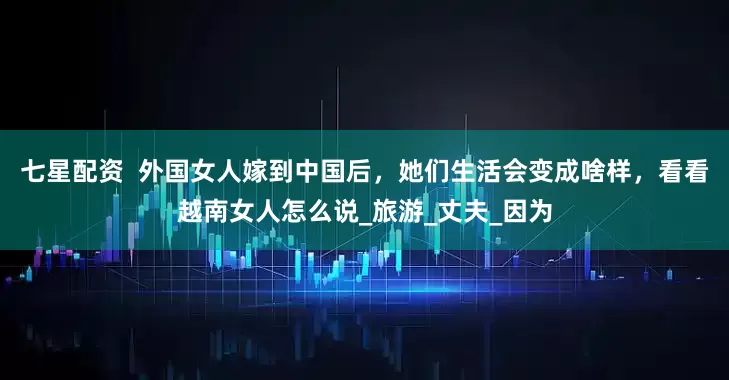 七星配资  外国女人嫁到中国后，她们生活会变成啥样，看看越南女人怎么说_旅游_丈夫_因为