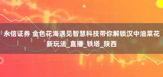 永信证券 金色花海遇见智慧科技带你解锁汉中油菜花新玩法_直播_铁塔_陕西