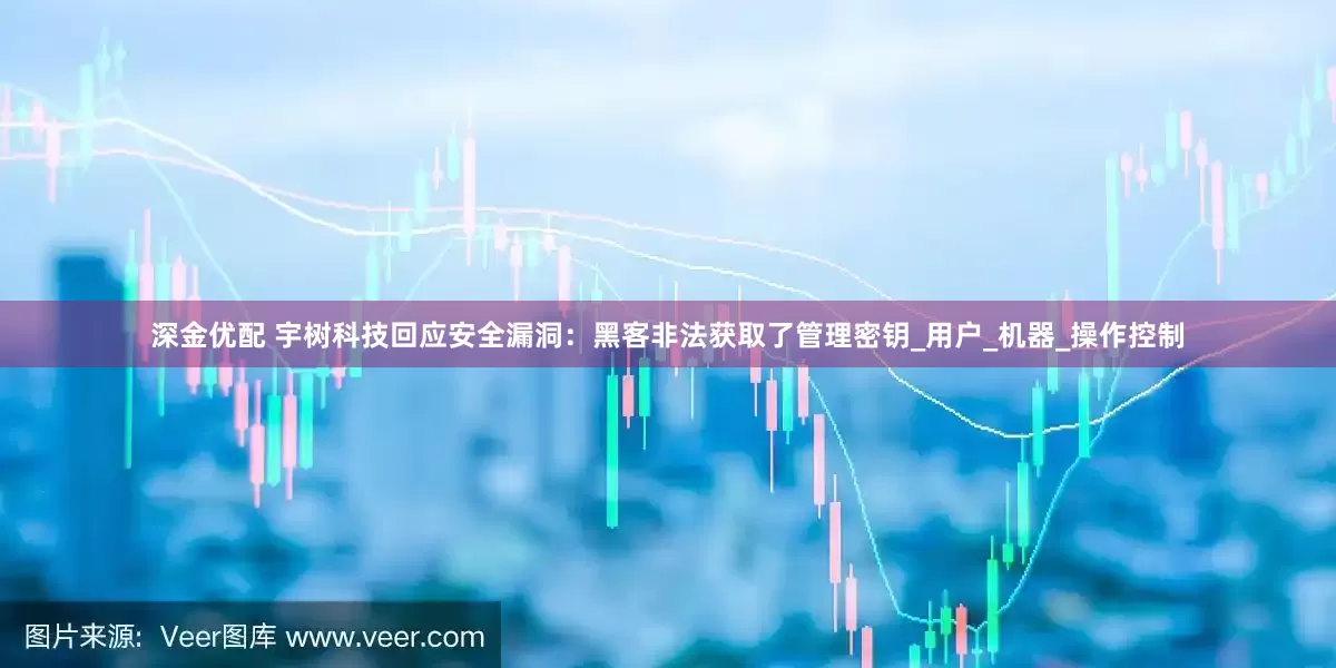 深金优配 宇树科技回应安全漏洞：黑客非法获取了管理密钥_用户_机器_操作控制