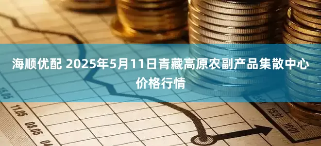 海顺优配 2025年5月11日青藏高原农副产品集散中心价格行情