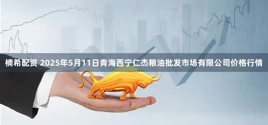 楠希配资 2025年5月11日青海西宁仁杰粮油批发市场有限公司价格行情