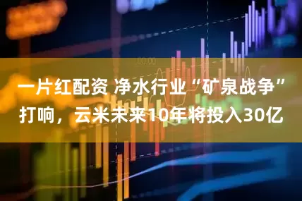 一片红配资 净水行业“矿泉战争”打响，云米未来10年将投入30亿