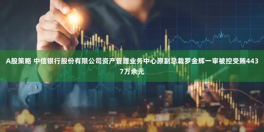 A股策略 中信银行股份有限公司资产管理业务中心原副总裁罗金辉一审被控受贿4437万余元