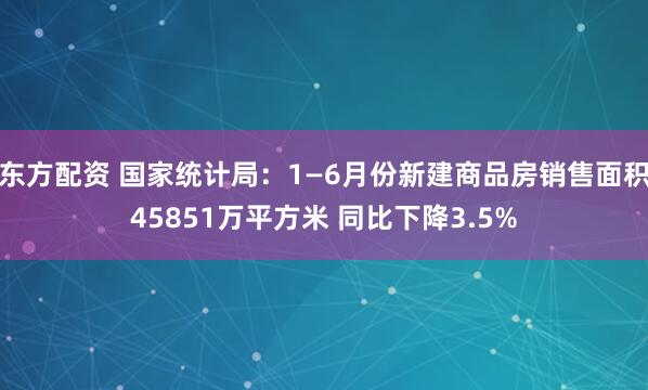 东方配资 国家统计局：1—6月份新建商品房销售面积45851万平方米 同比下降3.5%
