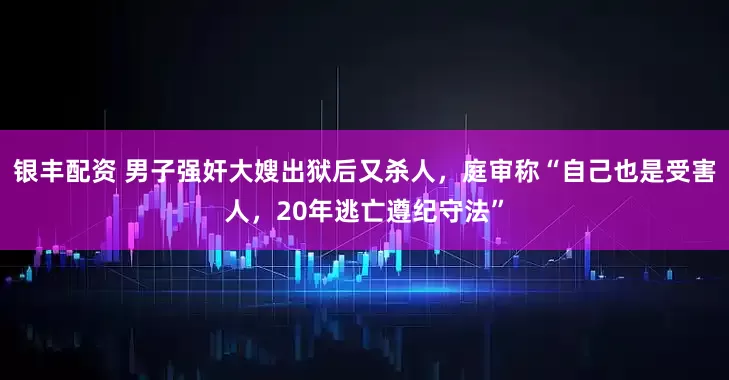 银丰配资 男子强奸大嫂出狱后又杀人，庭审称“自己也是受害人，20年逃亡遵纪守法”