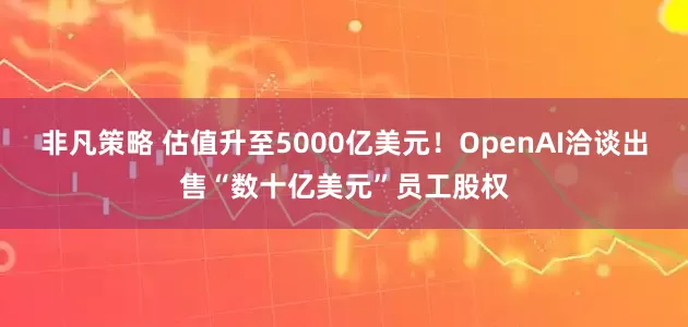 非凡策略 估值升至5000亿美元！OpenAI洽谈出售“数十亿美元”员工股权