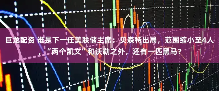 巨龙配资 谁是下一任美联储主席：贝森特出局，范围缩小至4人，“两个凯文”和沃勒之外，还有一匹黑马？