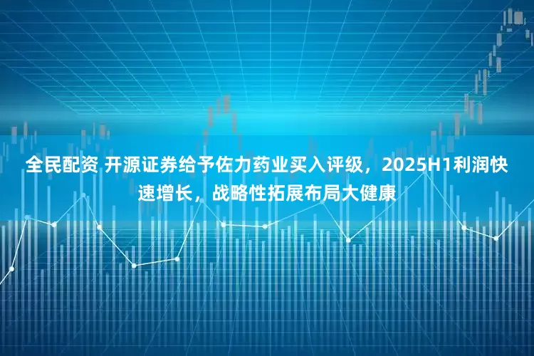 全民配资 开源证券给予佐力药业买入评级，2025H1利润快速增长，战略性拓展布局大健康