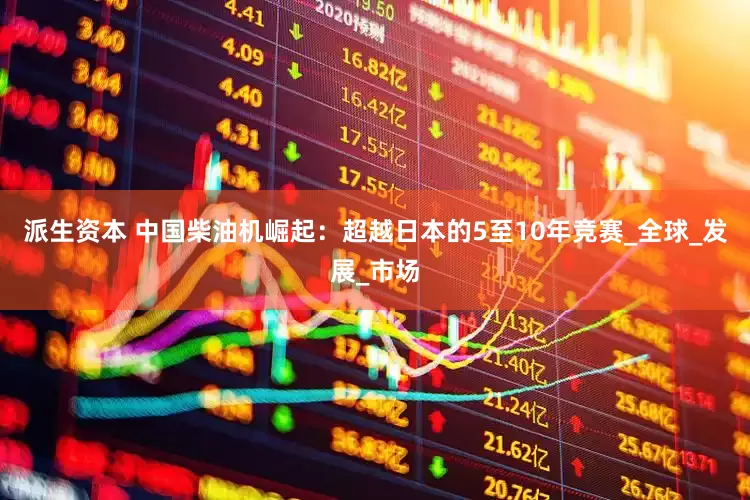 派生资本 中国柴油机崛起：超越日本的5至10年竞赛_全球_发展_市场