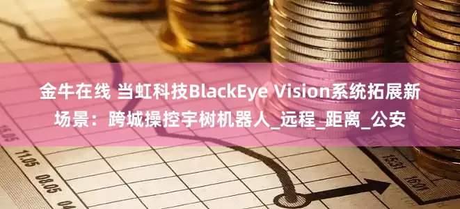 金牛在线 当虹科技BlackEye Vision系统拓展新场景：跨城操控宇树机器人_远程_距离_公安