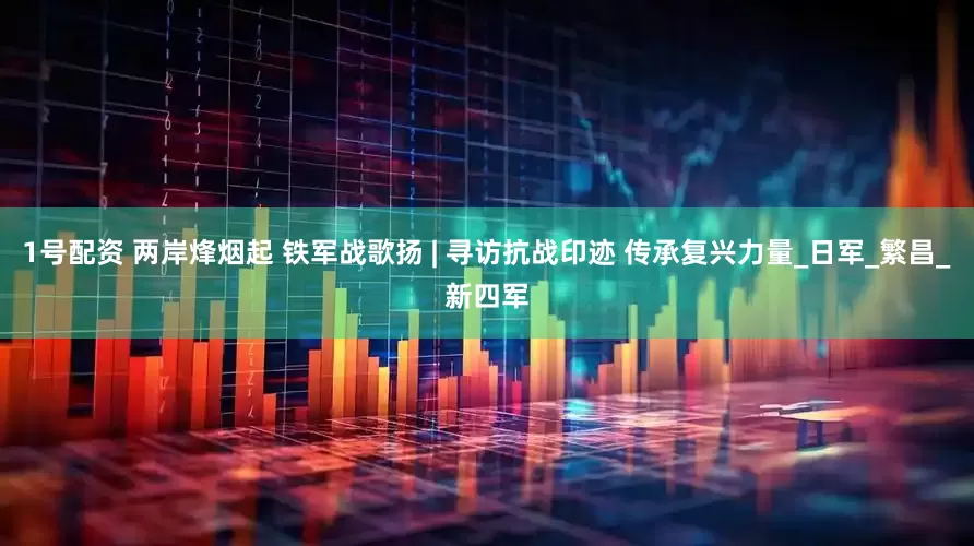 1号配资 两岸烽烟起 铁军战歌扬 | 寻访抗战印迹 传承复兴力量_日军_繁昌_新四军