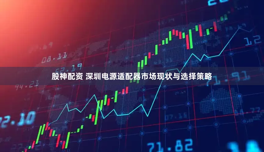 股神配资 深圳电源适配器市场现状与选择策略