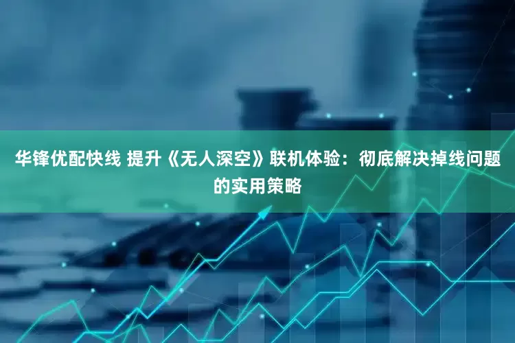 华锋优配快线 提升《无人深空》联机体验：彻底解决掉线问题的实用策略