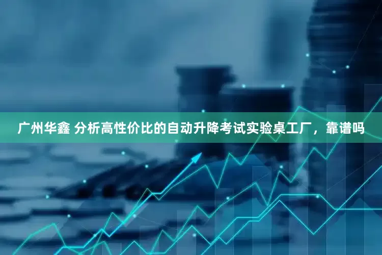 广州华鑫 分析高性价比的自动升降考试实验桌工厂，靠谱吗