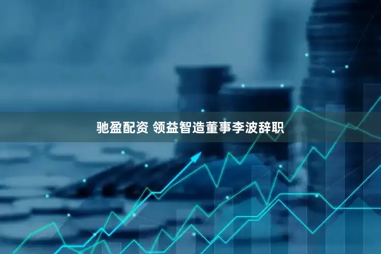 驰盈配资 领益智造董事李波辞职