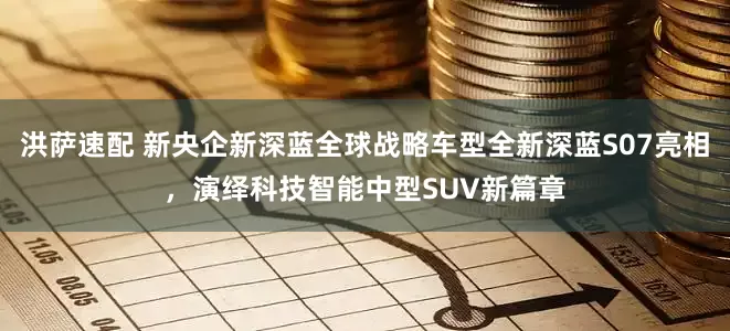 洪萨速配 新央企新深蓝全球战略车型全新深蓝S07亮相，演绎科技智能中型SUV新篇章