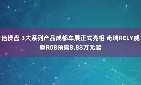 倍操盘 3大系列产品成都车展正式亮相 奇瑞RELY威麟R08预售8.88万元起