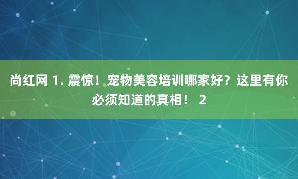 尚红网 1. 震惊！宠物美容培训哪家好？这里有你必须知道的真相！ 2