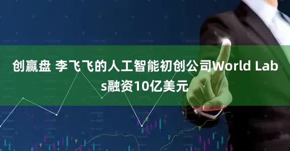 创赢盘 李飞飞的人工智能初创公司World Labs融资10亿美元