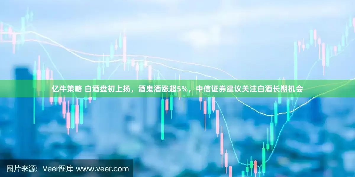 亿牛策略 白酒盘初上扬，酒鬼酒涨超5%，中信证券建议关注白酒长期机会