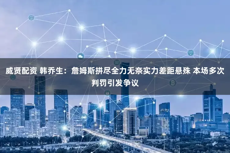 威贤配资 韩乔生：詹姆斯拼尽全力无奈实力差距悬殊 本场多次判罚引发争议