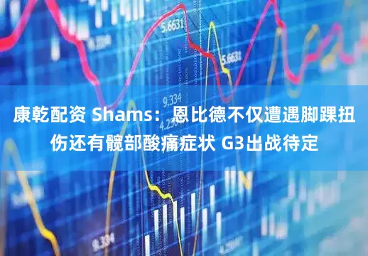 康乾配资 Shams：恩比德不仅遭遇脚踝扭伤还有髋部酸痛症状 G3出战待定